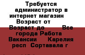 Требуется администратор в интернет магазин.  › Возраст от ­ 22 › Возраст до ­ 40 - Все города Работа » Вакансии   . Карелия респ.,Сортавала г.